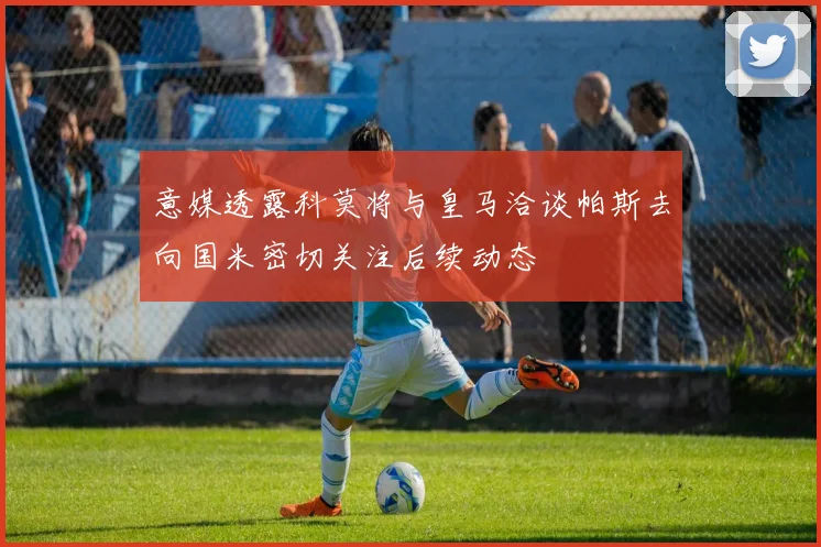 意媒透露科莫将与皇马洽谈帕斯去向国米密切关注后续动态