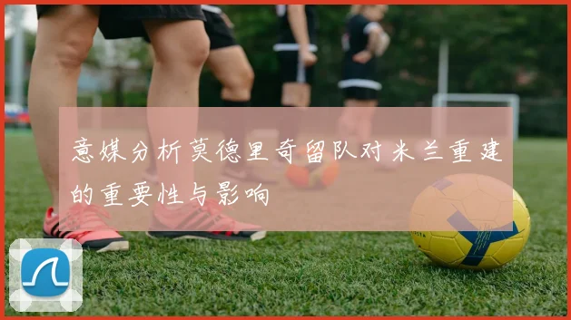 意媒分析莫德里奇留队对米兰重建的重要性与影响