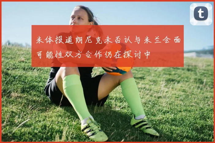米体报道朗尼克未否认与米兰会面可能性双方合作仍在探讨中