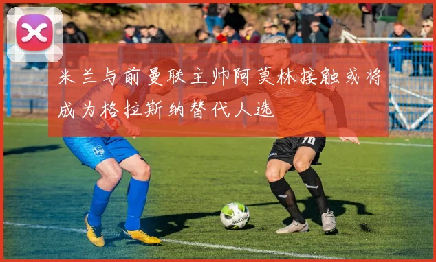 米兰与前曼联主帅阿莫林接触或将成为格拉斯纳替代人选