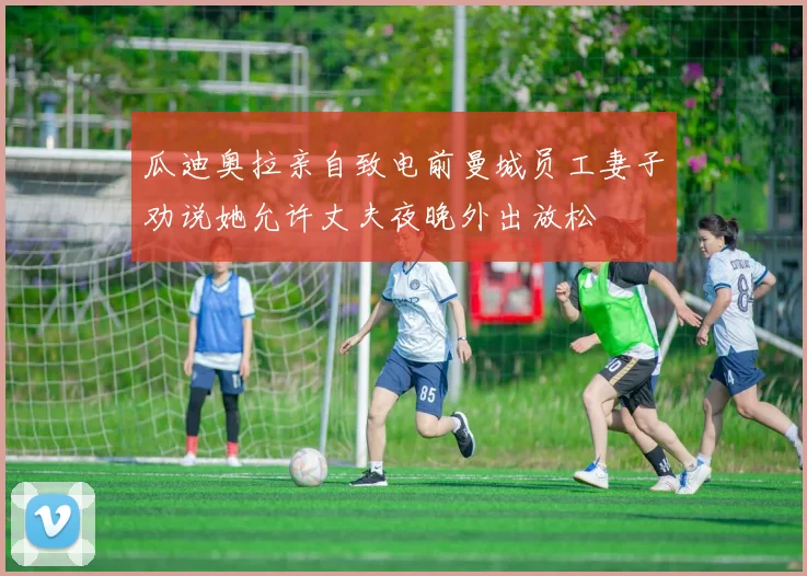 瓜迪奥拉亲自致电前曼城员工妻子劝说她允许丈夫夜晚外出放松
