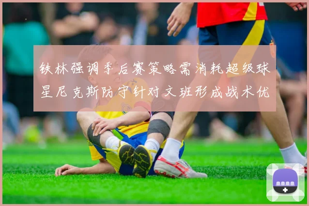 铁林强调季后赛策略需消耗超级球星尼克斯防守针对文班形成战术优势