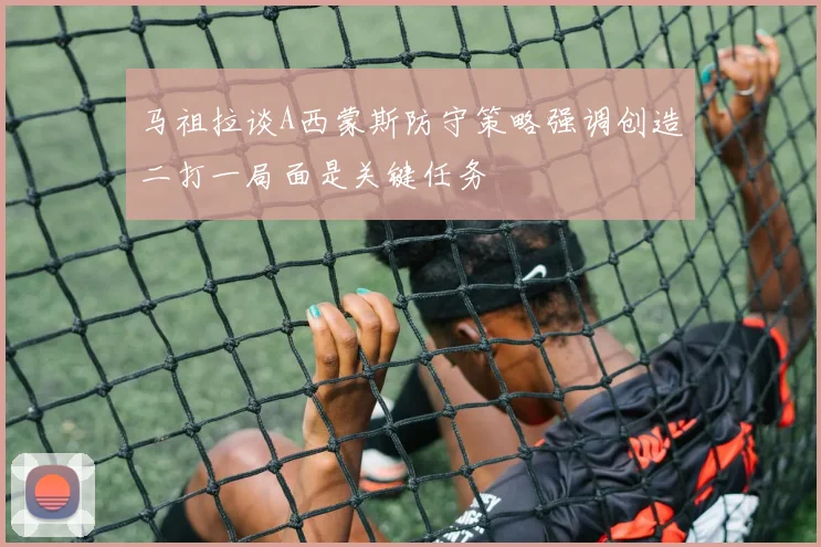 马祖拉谈A西蒙斯防守策略强调创造二打一局面是关键任务