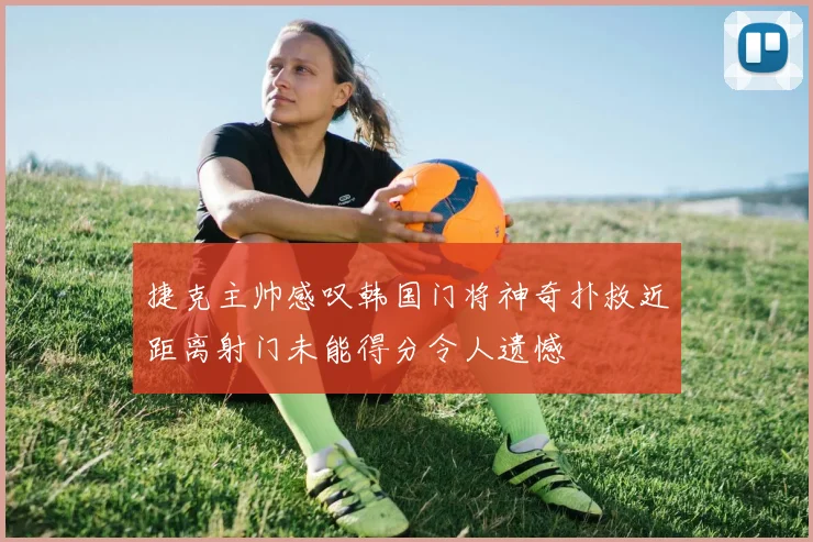捷克主帅感叹韩国门将神奇扑救近距离射门未能得分令人遗憾