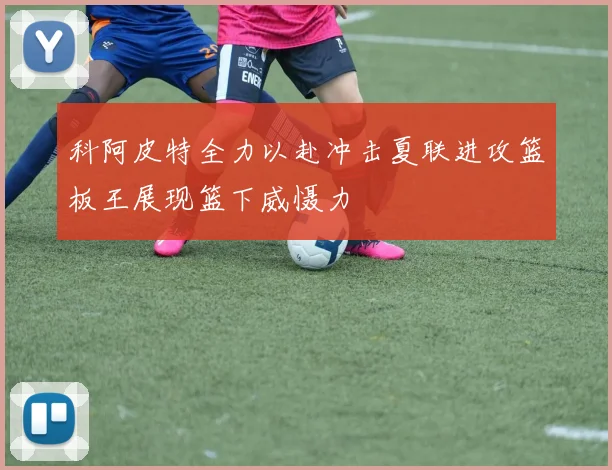 科阿皮特全力以赴冲击夏联进攻篮板王展现篮下威慑力