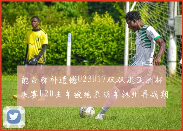 能否弥补遗憾U23U17双双进亚洲杯决赛U20去年被绝杀明年杭州再战期待辉煌