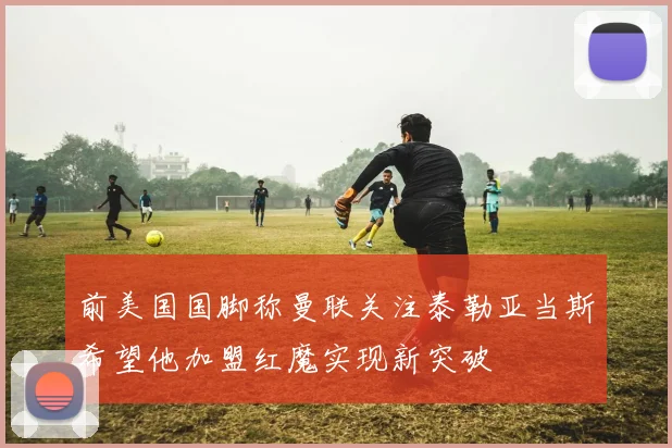 前美国国脚称曼联关注泰勒亚当斯希望他加盟红魔实现新突破