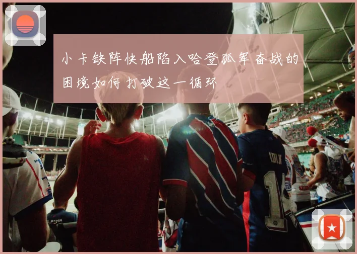 小卡缺阵快船陷入哈登孤军奋战的困境如何打破这一循环