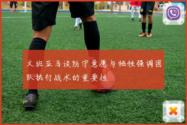 文班亚马谈防守意愿与牺牲强调团队执行战术的重要性