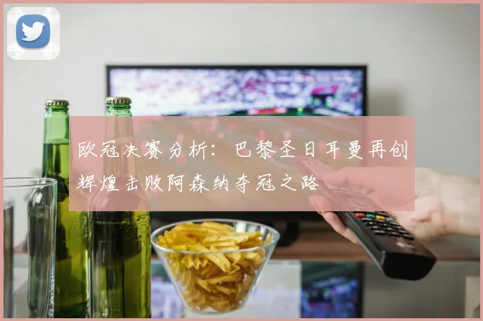 欧冠决赛分析：巴黎圣日耳曼再创辉煌击败阿森纳夺冠之路