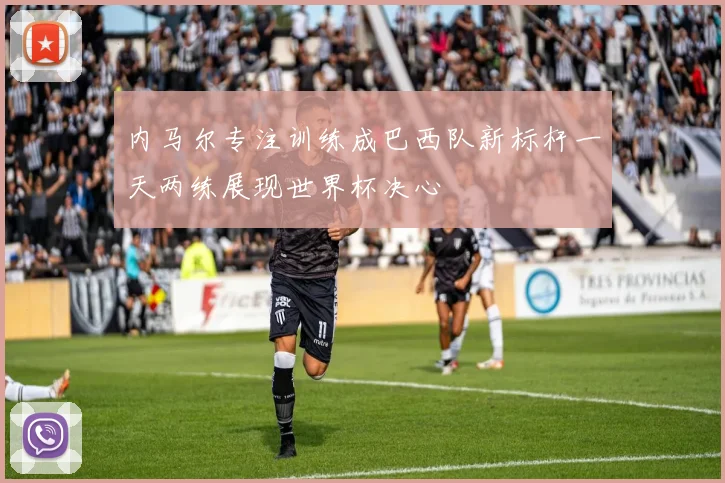 内马尔专注训练成巴西队新标杆一天两练展现世界杯决心