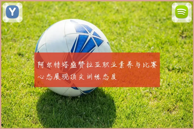阿尔特塔盛赞拉亚职业素养与比赛心态展现顶尖训练态度