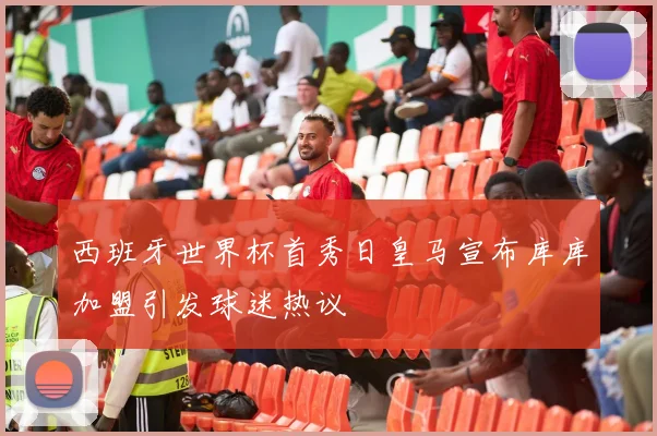西班牙世界杯首秀日皇马宣布库库加盟引发球迷热议