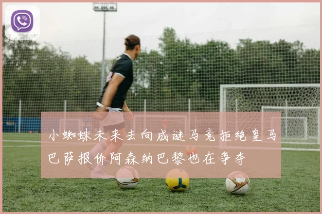 小蜘蛛未来去向成谜马竞拒绝皇马巴萨报价阿森纳巴黎也在争夺