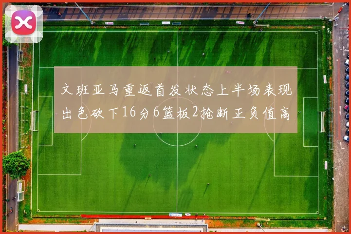 文班亚马重返首发状态上半场表现出色砍下16分6篮板2抢断正负值高达21