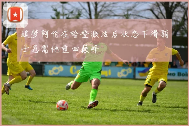 追梦阿伦在哈登激活后状态下滑骑士急需他重回巅峰