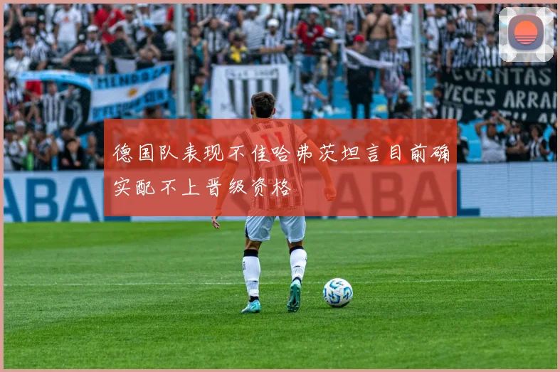 德国队表现不佳哈弗茨坦言目前确实配不上晋级资格