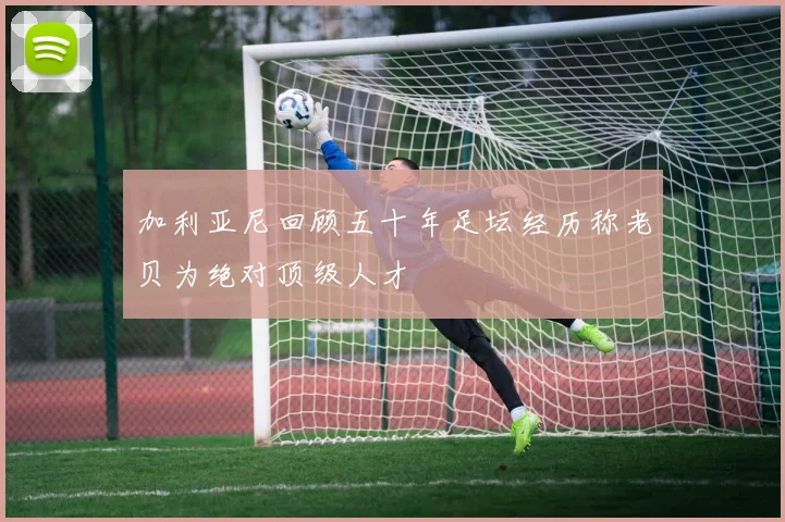 加利亚尼回顾五十年足坛经历称老贝为绝对顶级人才