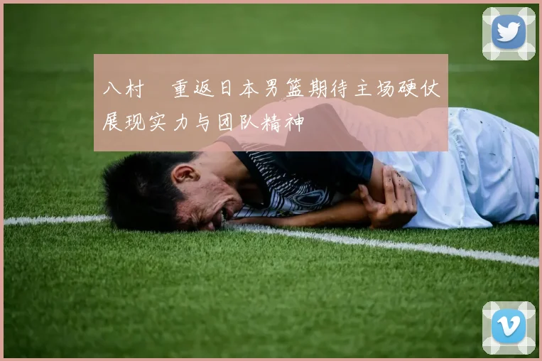 八村塁重返日本男篮期待主场硬仗展现实力与团队精神