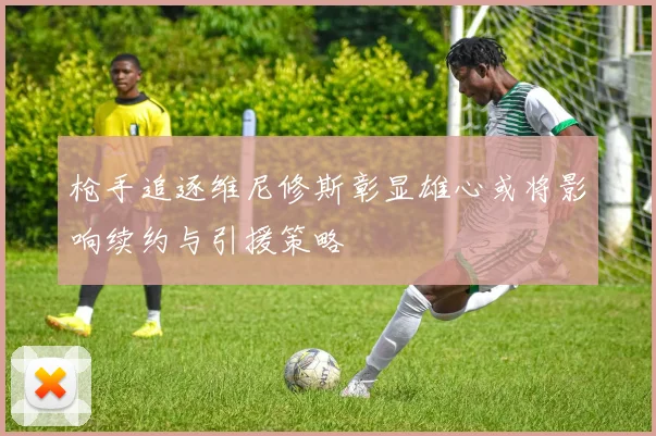 枪手追逐维尼修斯彰显雄心或将影响续约与引援策略